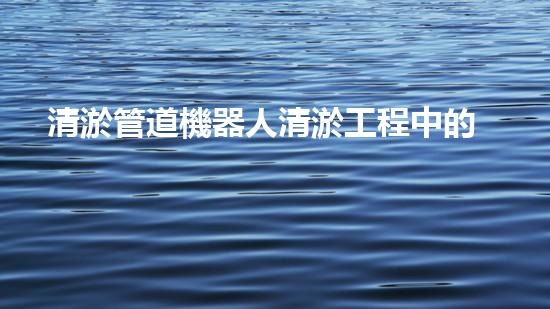 清淤管道機器人清淤工程中的關(guān)鍵技術(shù)和挑戰(zhàn)你明白嗎？揭秘背后的秘密與技巧！